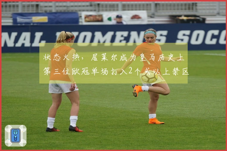 状态火热，居莱尔成为皇马历史上第三位欧冠单场打入2个或以上禁区外进球的球员