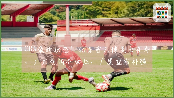 CBA最新动态！北京曾凡博复出在即，广东焦泊乔回归，广厦宣布补强措施