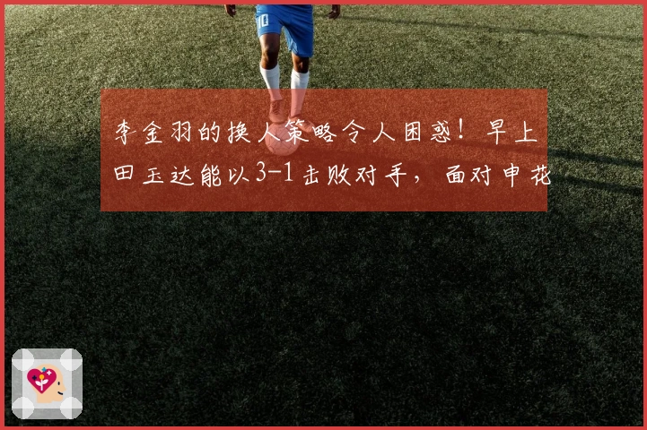 李金羽的换人策略令人困惑！早上田玉达能以3-1击败对手，面对申花是否能逆转局势？