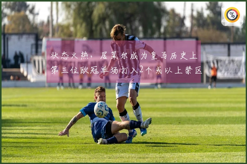 状态火热，居莱尔成为皇马历史上第三位欧冠单场打入2个或以上禁区外进球的球员