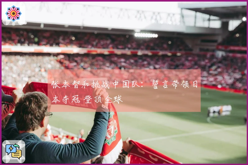 张本智和挑战中国队：誓言带领日本夺冠 登顶全球