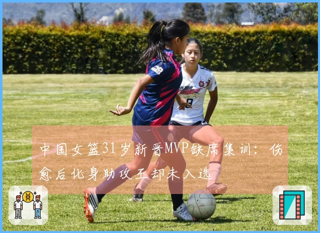中国女篮31岁新晋MVP缺席集训：伤愈后化身助攻王却未入选
