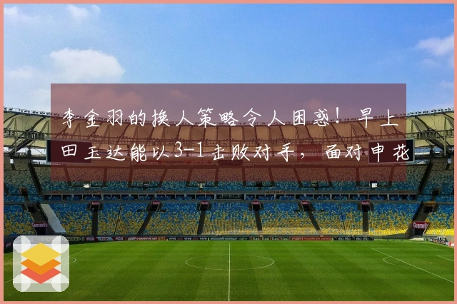 李金羽的换人策略令人困惑！早上田玉达能以3-1击败对手，面对申花是否能逆转局势？