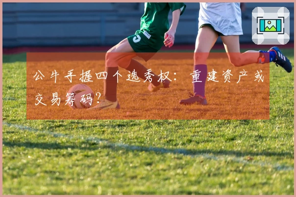 公牛手握四个选秀权：重建资产或交易筹码？