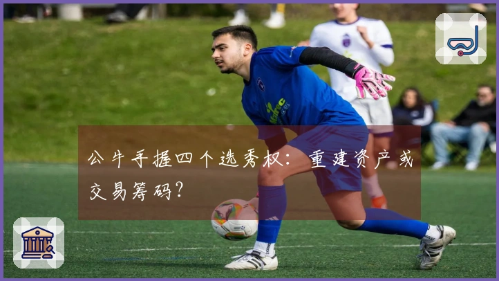 公牛手握四个选秀权：重建资产或交易筹码？