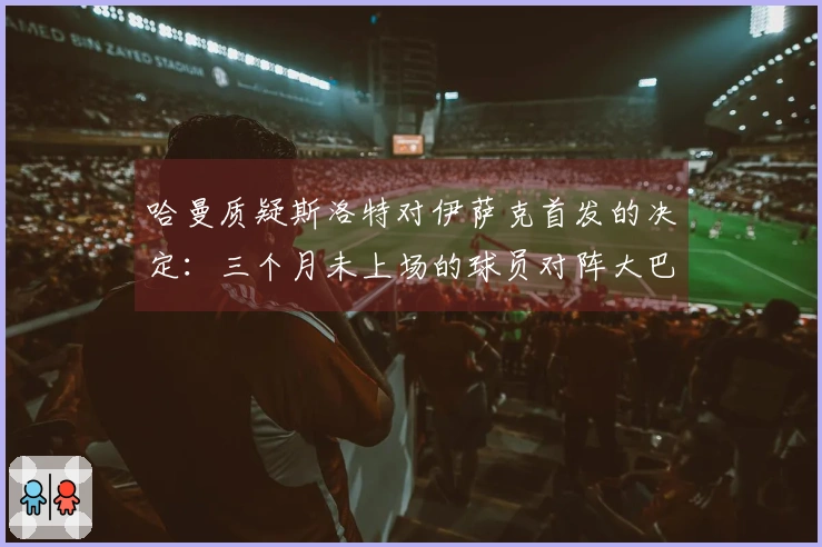 哈曼质疑斯洛特对伊萨克首发的决定：三个月未上场的球员对阵大巴黎