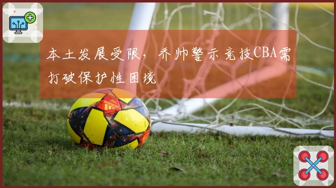 本土发展受限，乔帅警示竞技CBA需打破保护性困境