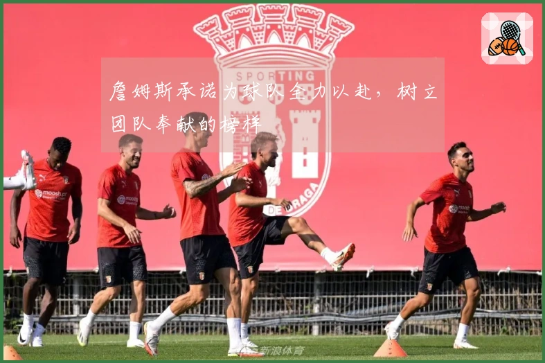 詹姆斯承诺为球队全力以赴，树立团队奉献的榜样
