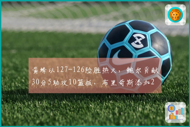 黄蜂以127-126险胜热火，鲍尔贡献30分5助攻10篮板，布里奇斯添加28分8篮板2助攻