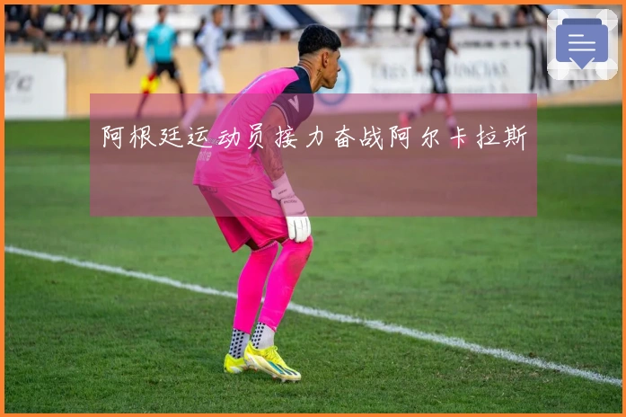 阿根廷运动员接力奋战阿尔卡拉斯