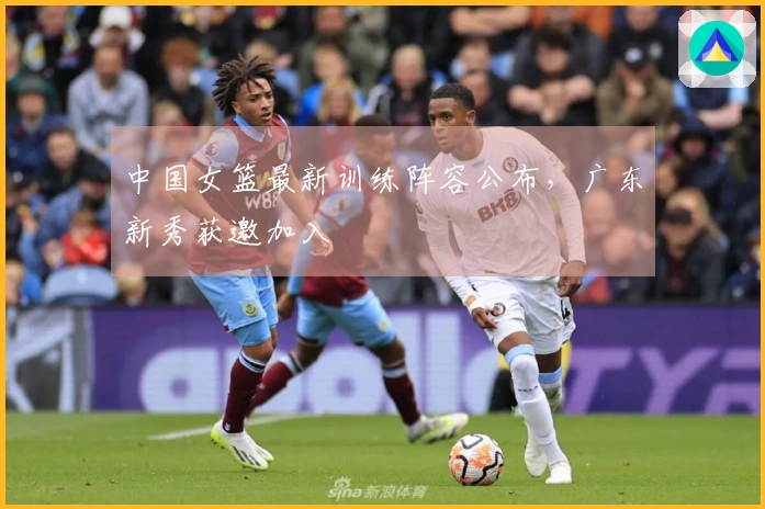 中国女篮最新训练阵容公布，广东新秀获邀加入