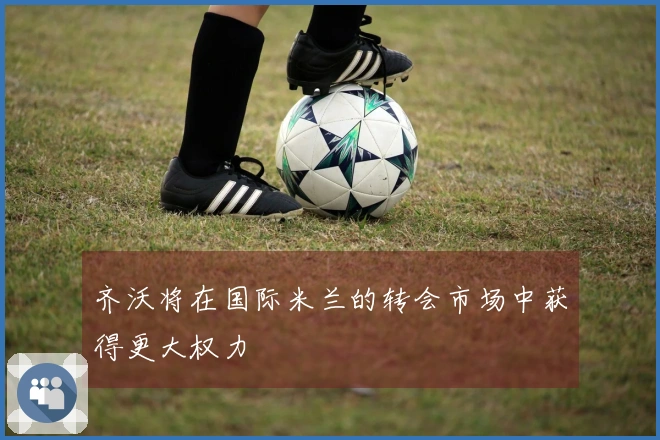 齐沃将在国际米兰的转会市场中获得更大权力