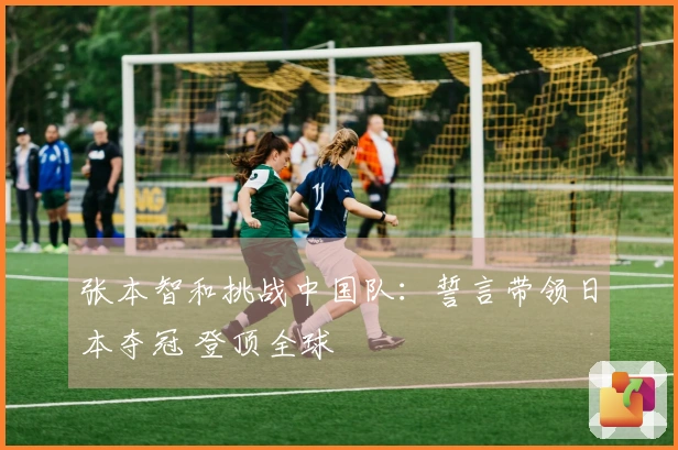 张本智和挑战中国队：誓言带领日本夺冠 登顶全球