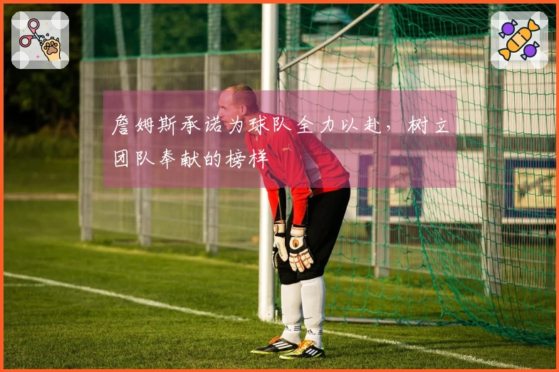 詹姆斯承诺为球队全力以赴，树立团队奉献的榜样