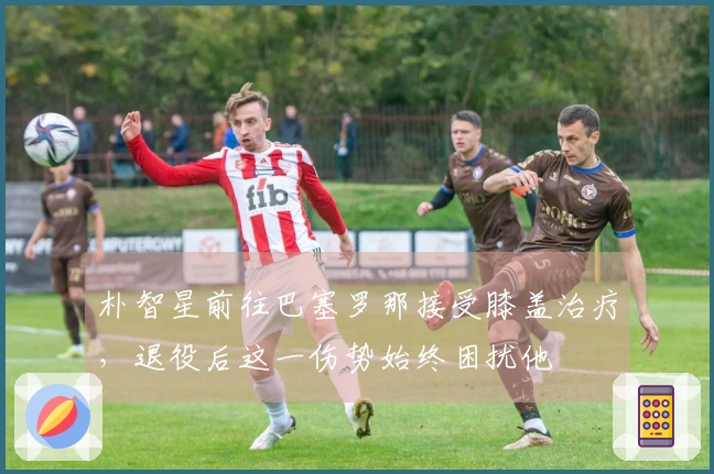 朴智星前往巴塞罗那接受膝盖治疗，退役后这一伤势始终困扰他
