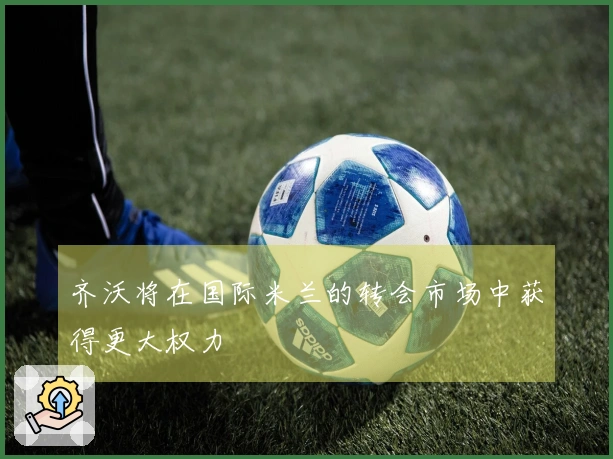 齐沃将在国际米兰的转会市场中获得更大权力