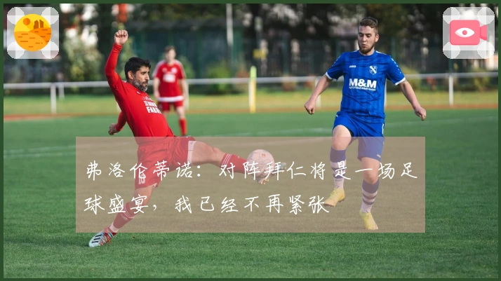 弗洛伦蒂诺：对阵拜仁将是一场足球盛宴，我已经不再紧张